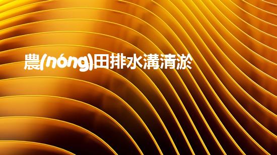 農(nóng)田排水溝清淤？這樣做才有效！